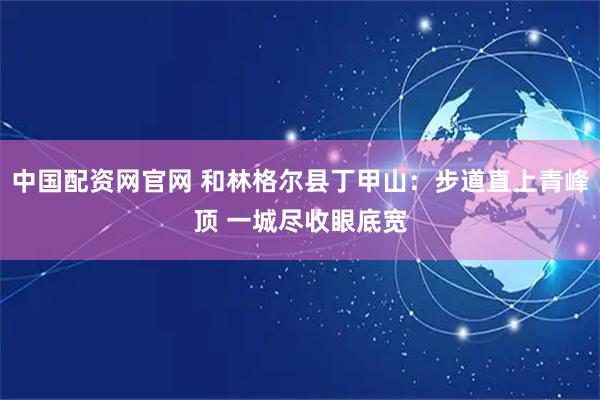 中国配资网官网 和林格尔县丁甲山：步道直上青峰顶 一城尽收眼底宽