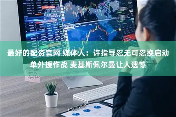 最好的配资官网 媒体人：许指导忍无可忍换启动单外援作战 麦基斯佩尔曼让人遗憾