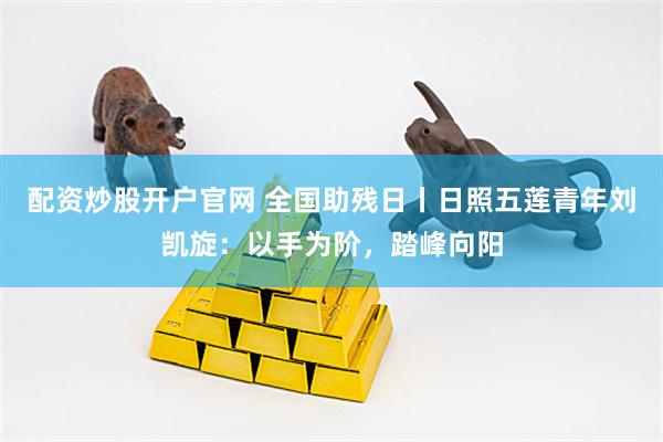 配资炒股开户官网 全国助残日丨日照五莲青年刘凯旋：以手为阶，踏峰向阳
