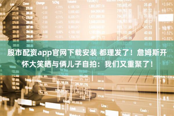 股市配资app官网下载安装 都理发了！詹姆斯开怀大笑晒与俩儿子自拍：我们又重聚了！