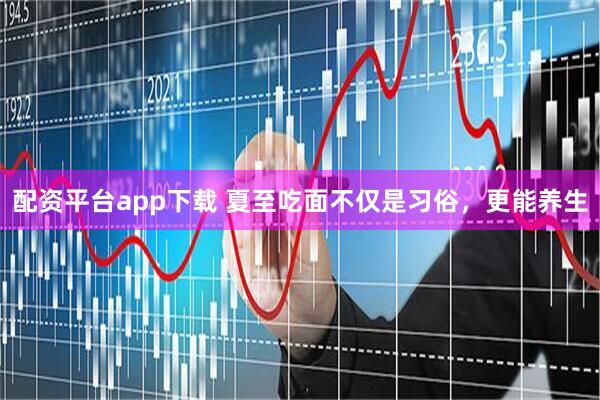 配资平台app下载 夏至吃面不仅是习俗，更能养生