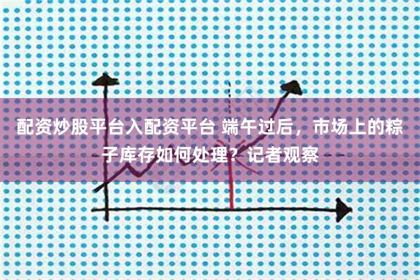 配资炒股平台入配资平台 端午过后,市场上的粽子库存如何处理?记者观察